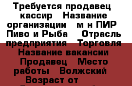Требуется продавец- кассир › Название организации ­ м-н ПИР (Пиво и Рыба) › Отрасль предприятия ­ Торговля › Название вакансии ­ Продавец › Место работы ­ Волжский › Возраст от ­ 18 - Ярославская обл., Рыбинский р-н, Рыбинск г. Работа » Вакансии   